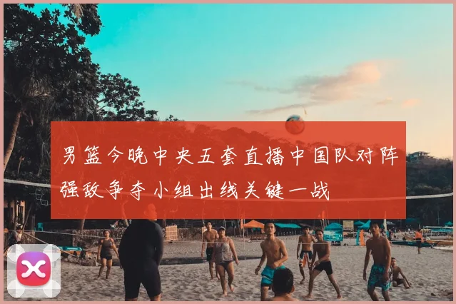 男篮今晚中央五套直播中国队对阵强敌争夺小组出线关键一战