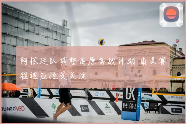 阿根廷队调整高原备战计划 南美赛程适应性受关注