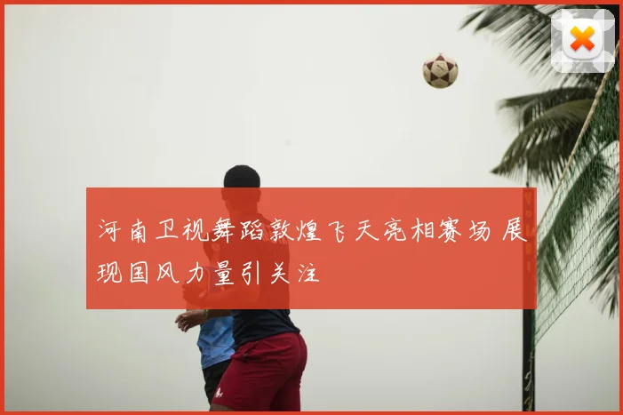 河南卫视舞蹈敦煌飞天亮相赛场 展现国风力量引关注