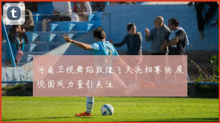 河南卫视舞蹈敦煌飞天亮相赛场 展现国风力量引关注
