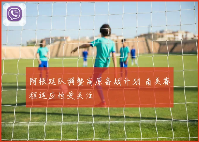 阿根廷队调整高原备战计划 南美赛程适应性受关注