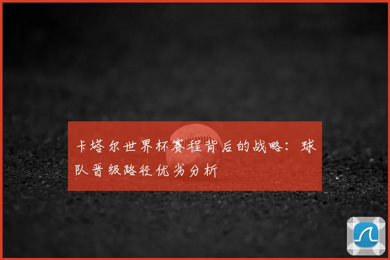 卡塔尔世界杯赛程背后的战略:球队晋级路径优劣分析