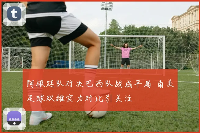 阿根廷队对决巴西队战成平局 南美足球双雄实力对比引关注