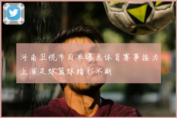 河南卫视节目单曝光体育赛事接力上演足球篮球精彩不断