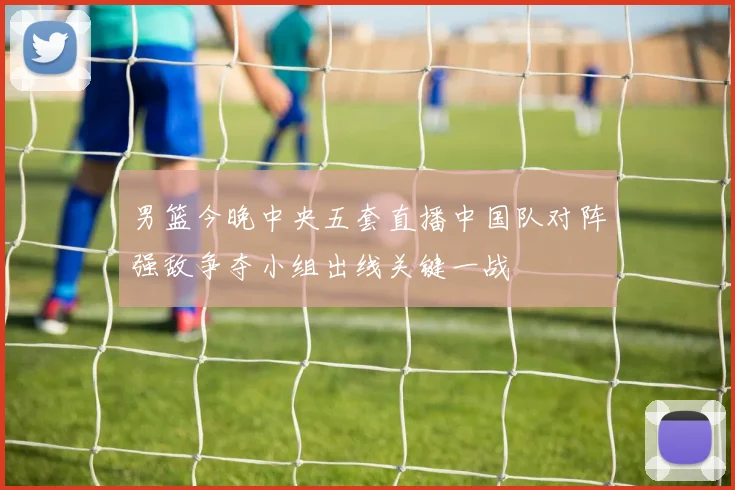 男篮今晚中央五套直播中国队对阵强敌争夺小组出线关键一战