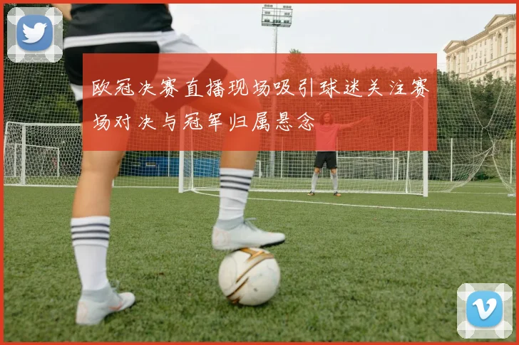 欧冠决赛直播现场吸引球迷关注赛场对决与冠军归属悬念