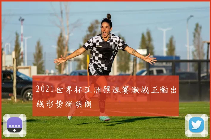 2021世界杯亚洲预选赛激战正酣出线形势渐明朗