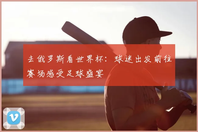 去俄罗斯看世界杯：球迷出发前往赛场感受足球盛宴