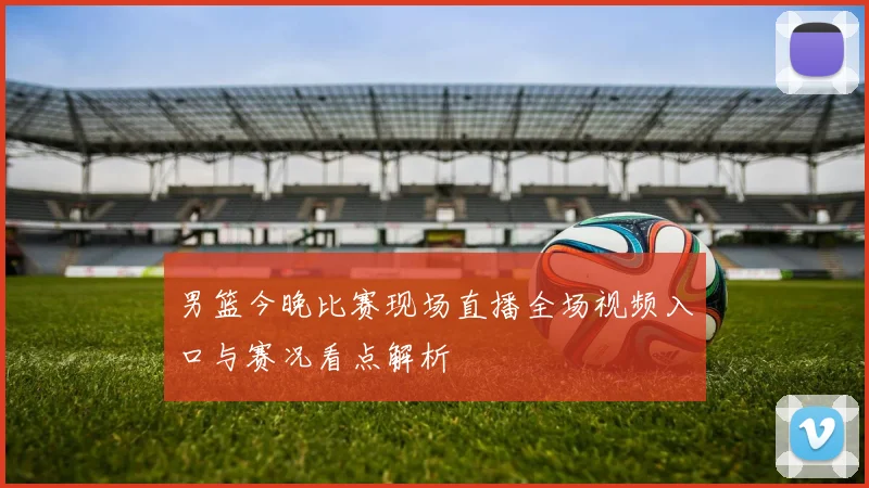 男篮今晚比赛现场直播全场视频入口与赛况看点解析
