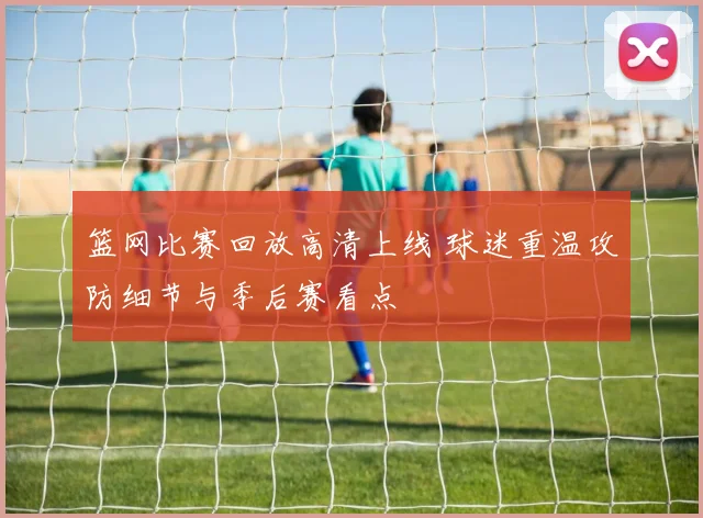 篮网比赛回放高清上线 球迷重温攻防细节与季后赛看点