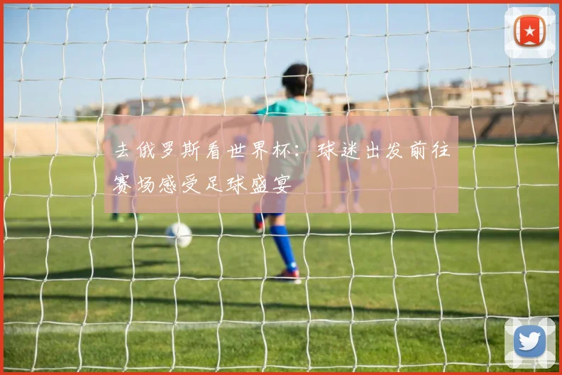 去俄罗斯看世界杯：球迷出发前往赛场感受足球盛宴