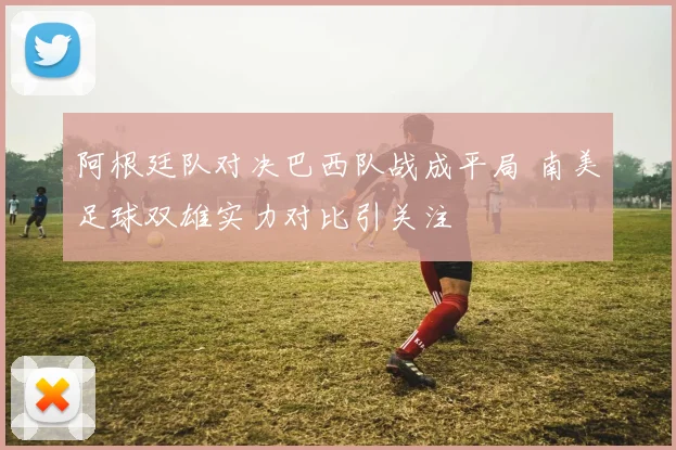 阿根廷队对决巴西队战成平局 南美足球双雄实力对比引关注