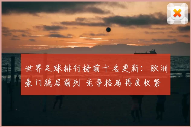 世界足球排行榜前十名更新：欧洲豪门稳居前列 竞争格局再度收紧