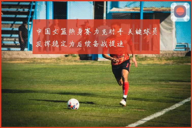 中国女篮热身赛力克对手 关键球员发挥稳定为后续备战提速