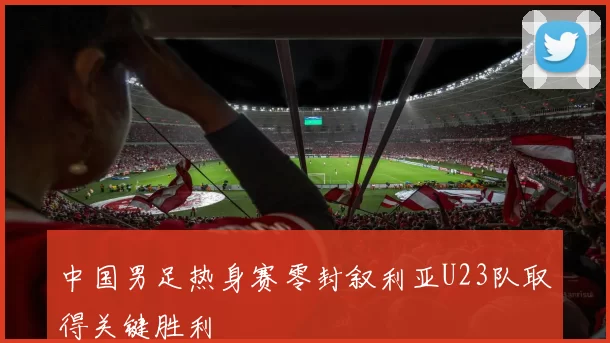 中国男足热身赛零封叙利亚U23队取得关键胜利