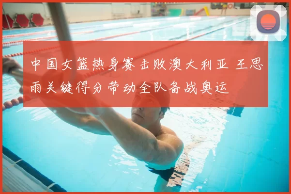 中国女篮热身赛击败澳大利亚 王思雨关键得分带动全队备战奥运