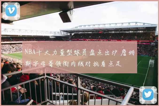 NBA十大力量型球员盘点出炉 詹姆斯字母哥领衔内线对抗看点足