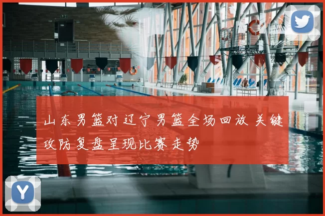山东男篮对辽宁男篮全场回放 关键攻防复盘呈现比赛走势