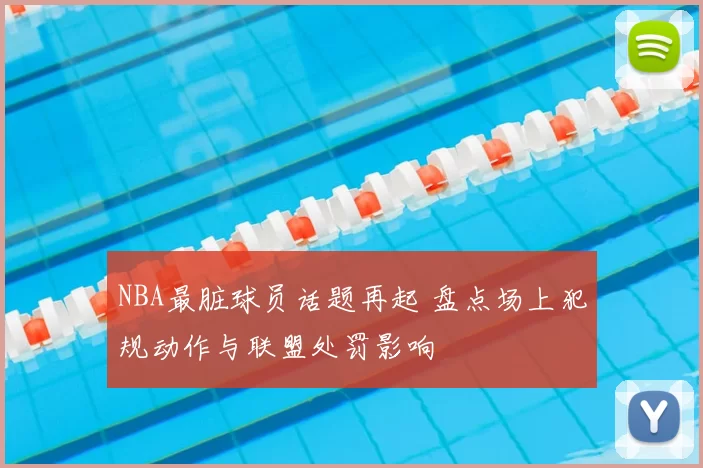 NBA最脏球员话题再起 盘点场上犯规动作与联盟处罚影响
