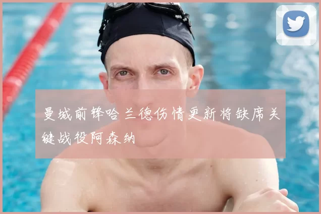 曼城前锋哈兰德伤情更新将缺席关键战役阿森纳