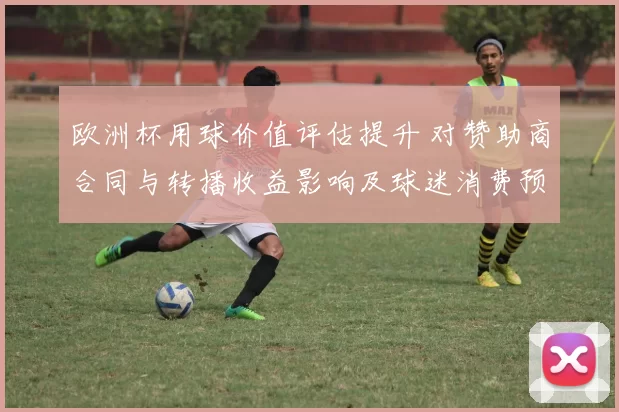 欧洲杯用球价值评估提升 对赞助商合同与转播收益影响及球迷消费预期分析