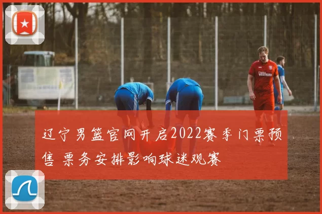 辽宁男篮官网开启2022赛季门票预售 票务安排影响球迷观赛