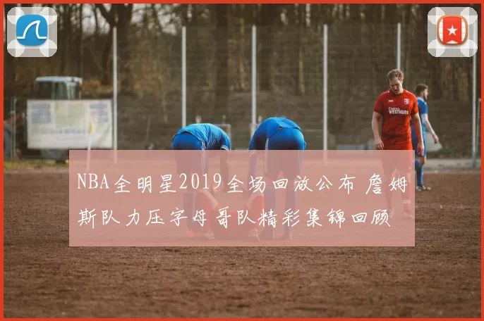 NBA全明星2019全场回放公布 詹姆斯队力压字母哥队精彩集锦回顾