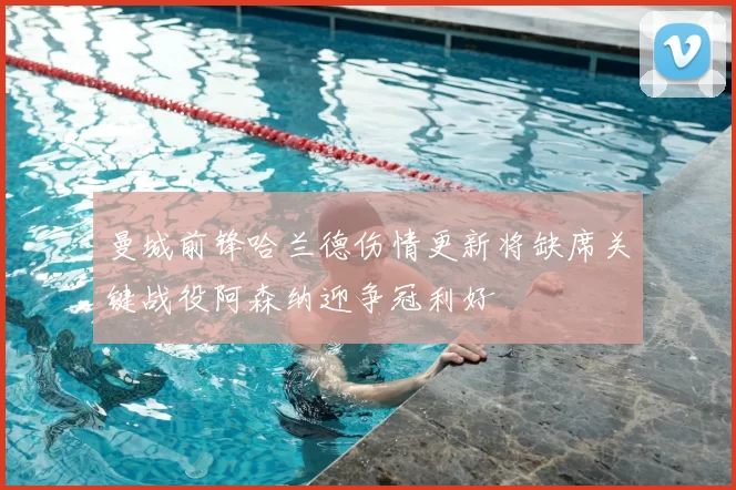 曼城前锋哈兰德伤情更新将缺席关键战役阿森纳迎争冠利好