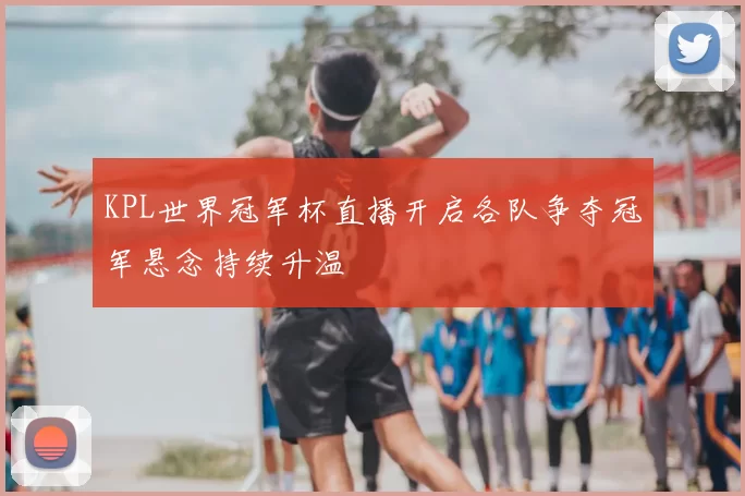 KPL世界冠军杯直播开启各队争夺冠军悬念持续升温