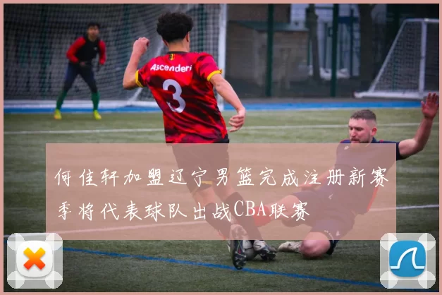 何佳轩加盟辽宁男篮完成注册新赛季将代表球队出战CBA联赛