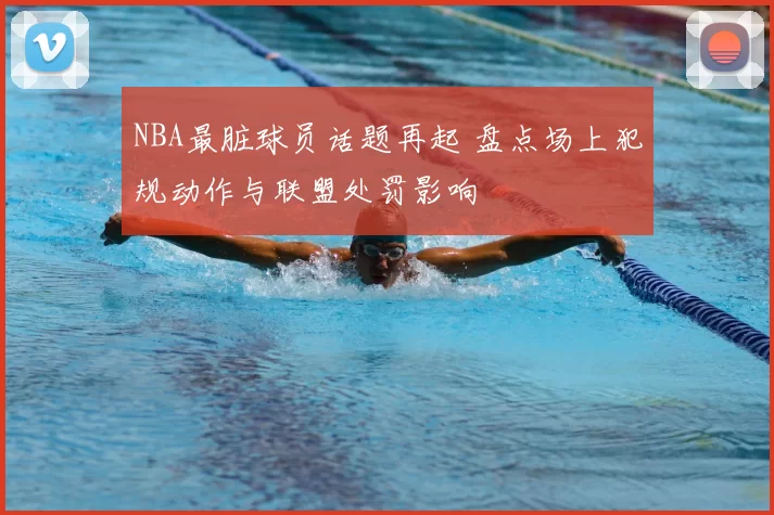 NBA最脏球员话题再起 盘点场上犯规动作与联盟处罚影响