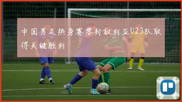中国男足热身赛零封叙利亚U23队取得关键胜利