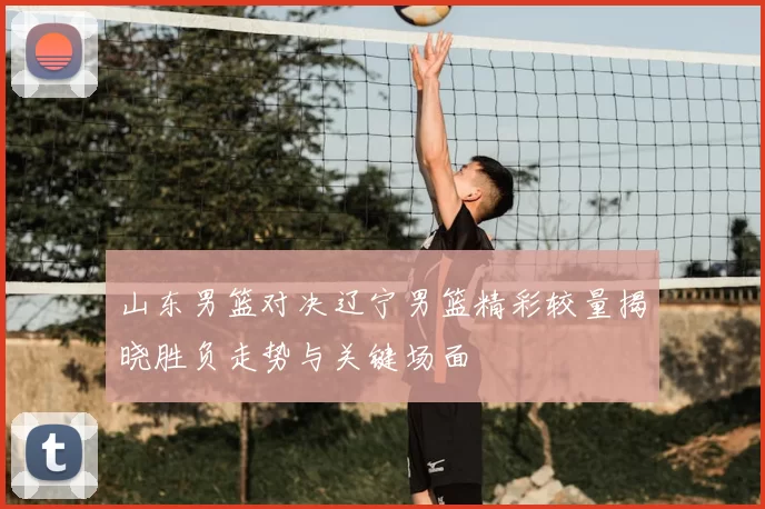 山东男篮对决辽宁男篮精彩较量揭晓胜负走势与关键场面