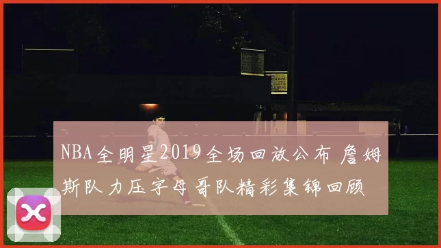 NBA全明星2019全场回放公布 詹姆斯队力压字母哥队精彩集锦回顾