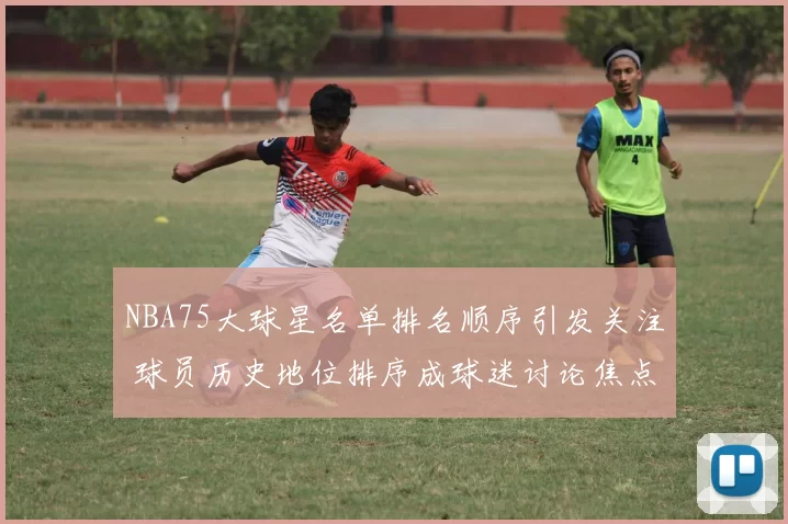NBA75大球星名单排名顺序引发关注 球员历史地位排序成球迷讨论焦点