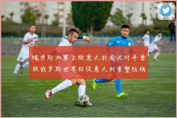 瑞典附加赛击败意大利淘汰对手晋级俄罗斯世界杯促意大利重整防线