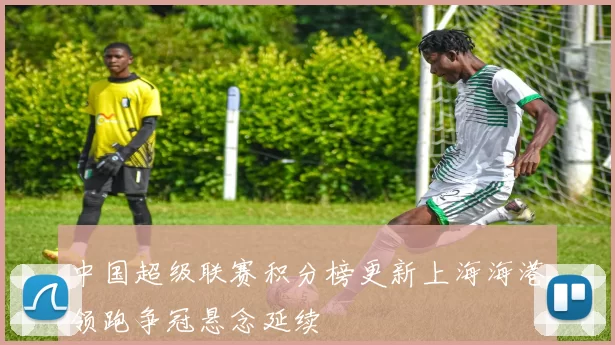 中国超级联赛积分榜更新上海海港领跑争冠悬念延续