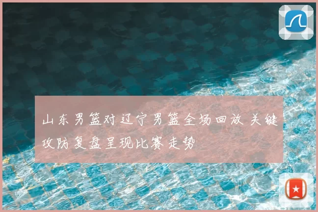 山东男篮对辽宁男篮全场回放 关键攻防复盘呈现比赛走势