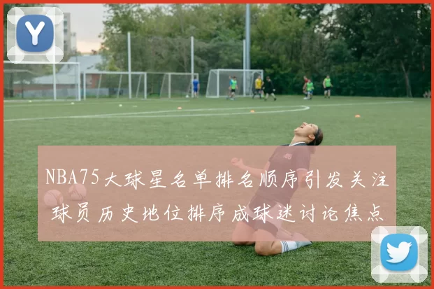 NBA75大球星名单排名顺序引发关注 球员历史地位排序成球迷讨论焦点