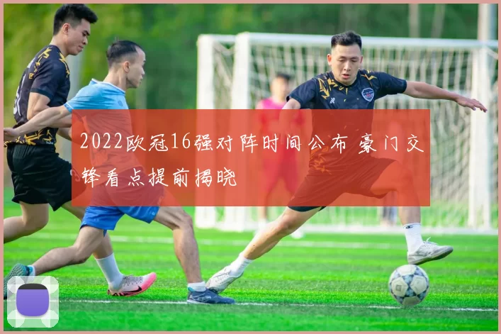 2022欧冠16强对阵时间公布 豪门交锋看点提前揭晓