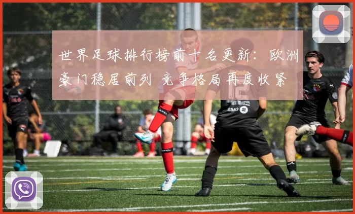 世界足球排行榜前十名更新：欧洲豪门稳居前列 竞争格局再度收紧