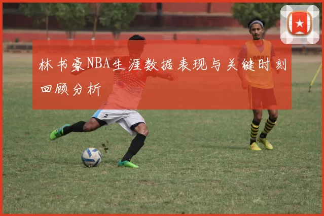 林书豪NBA生涯数据表现与关键时刻回顾分析