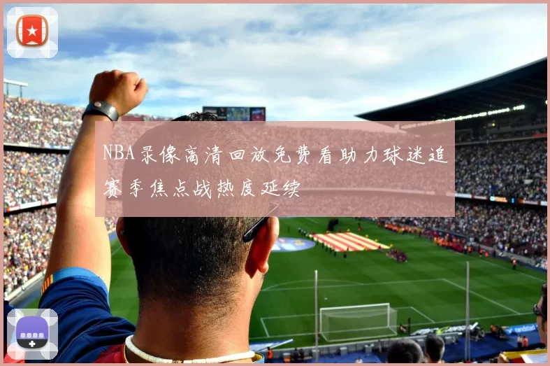 NBA录像高清回放免费看助力球迷追赛季焦点战热度延续