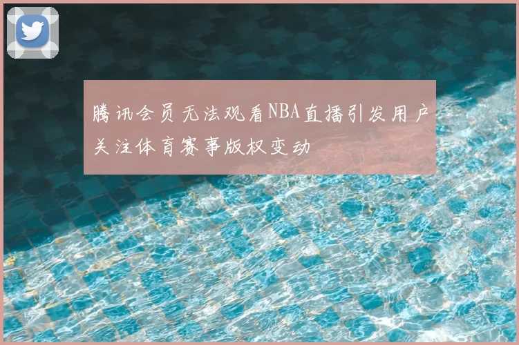 腾讯会员无法观看NBA直播引发用户关注体育赛事版权变动