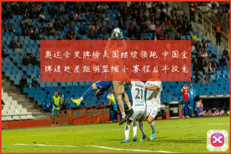 奥运会奖牌榜美国继续领跑 中国金牌追赶差距明显缩小 赛程后半段竞争升温