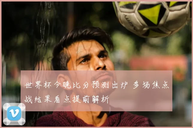 世界杯今晚比分预测出炉 多场焦点战结果看点提前解析