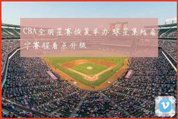 CBA全明星赛恢复举办 球星集结南宁赛程看点升级