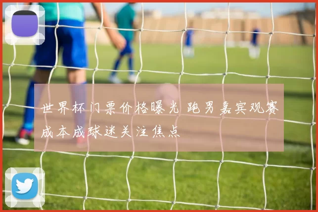 世界杯门票价格曝光 跑男嘉宾观赛成本成球迷关注焦点