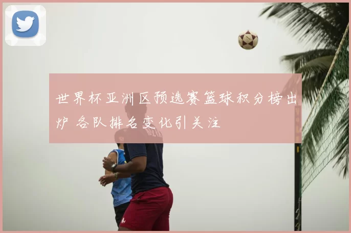 世界杯亚洲区预选赛篮球积分榜出炉 各队排名变化引关注