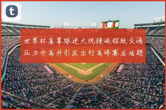 世界杯落幕球迷大规模返程致交通压力升高并引发出行高峰赛后话题延续